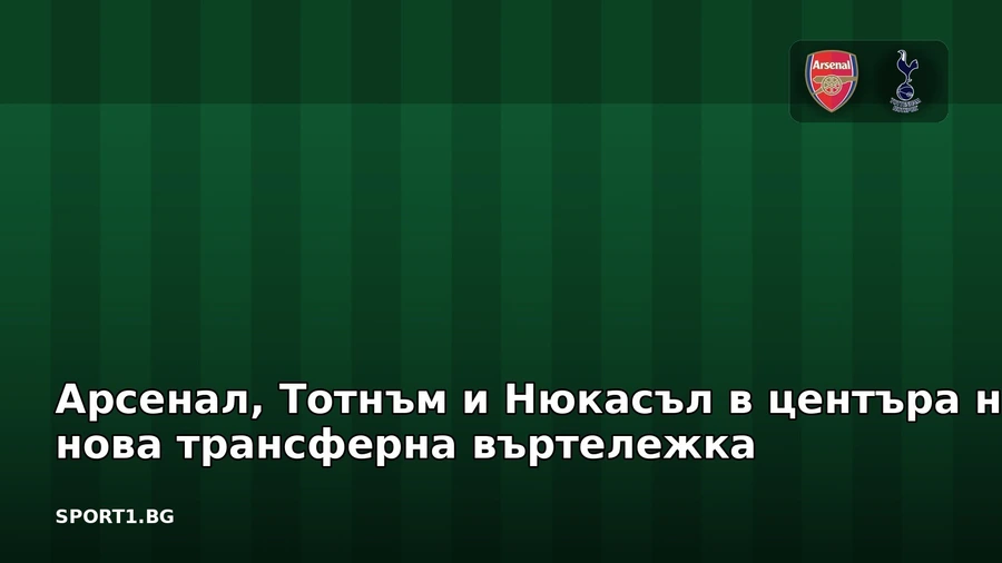 Арсенал, Тотнъм и Нюкасъл в центъра на нова трансферна въртележка